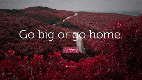 Jeremy Quote: “Go big or go home.”