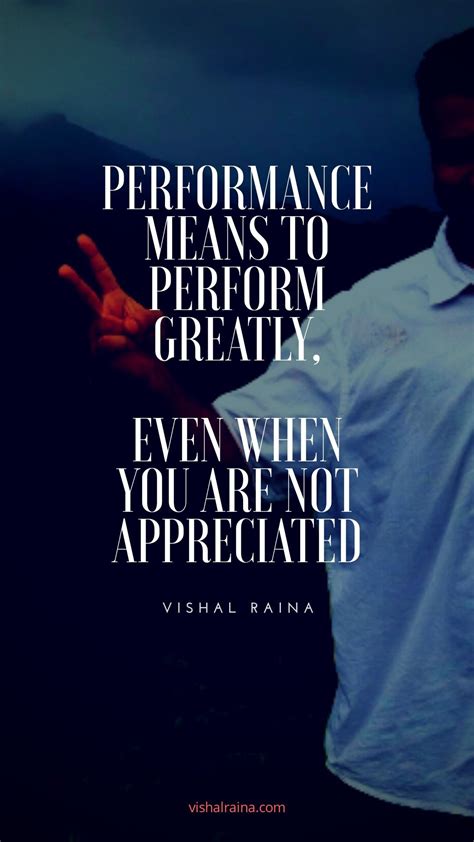 Performance means to perform greatly, even when you are not appreciated ...