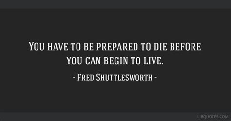 You have to be prepared to die before you can begin to live.