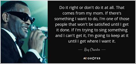 Ray Charles quote: Do it right or don't do it at all. That...