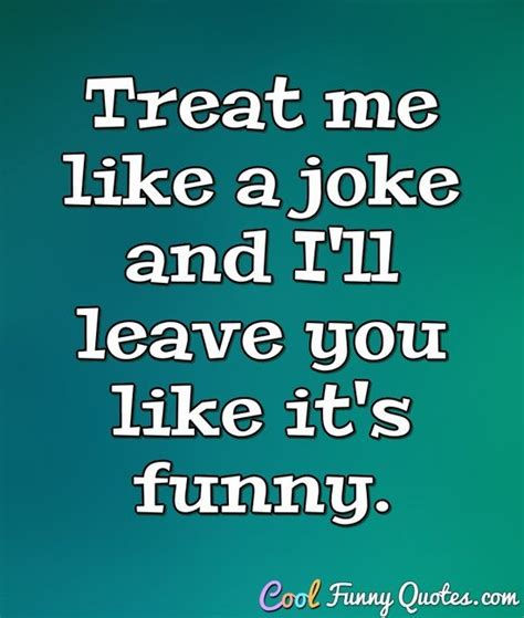 Treat me like a joke and I'll leave you like it's funny.