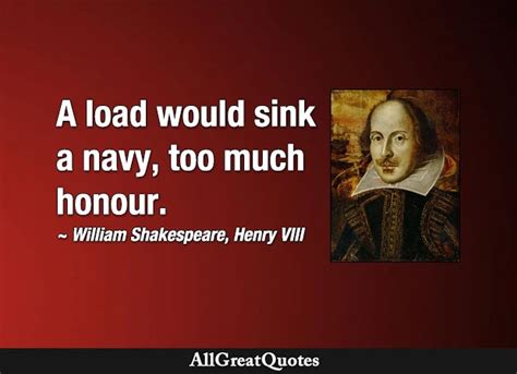 A load would sink a navy, too much honour. - William Shakespeare