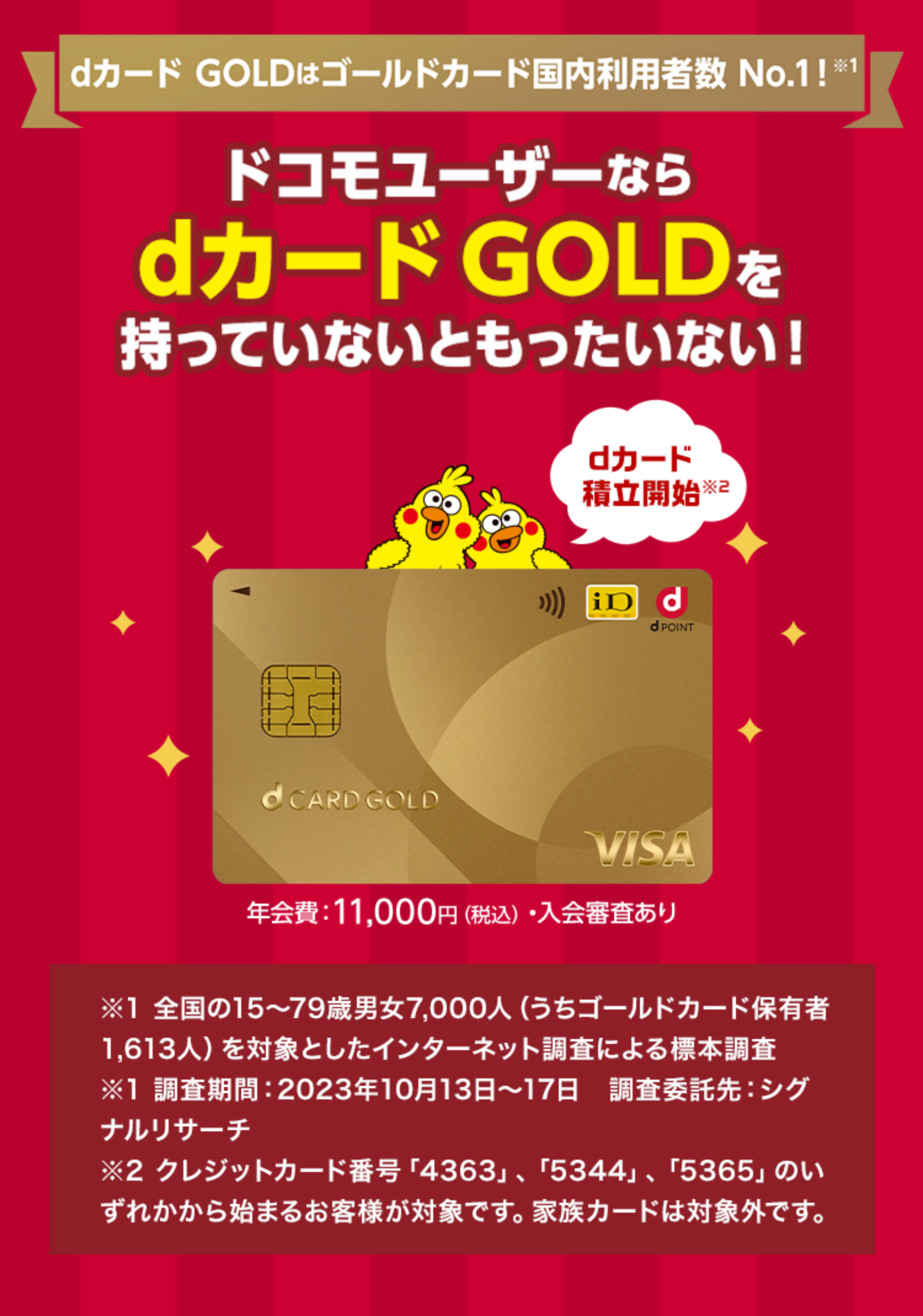 dカード GOLDはゴールドカード国内利用者数 No.1！ ※1 dカード積立開始※2 ドコモユーザーならdカードGOLDを持っていないともったいない！ 年会費：11,000円(税込)・入会審査あり ※1 全国の15～79歳男女7,000人（うちゴールドカード保有者1,613人）を対象としたインターネット調査による標本調査 ※1 調査期間：2023年10月13日～17日　調査委託先：シグナルリサーチ ※2 クレジットカード番号「4363」、「5344」、「5365」のいずれかから始まるお客様が対象です。家族カードは対象外です。