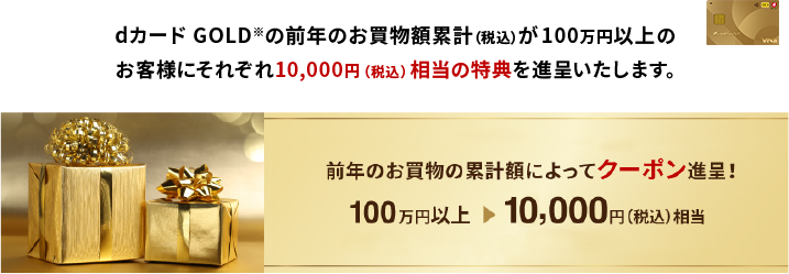 dカード GOLD※の前年のお買物額累計（税込）が100万円以上のお客様にそれぞれ10,000円（税込）相当の特典を進呈いたします。前年のお買物の累計額によってクーポン進呈！100万円以上→10,000円（税込）相当