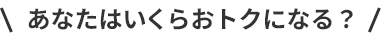 あなたはいくらおトクになる？