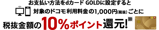 お支払い方法をdカード GOLDに設定すると対象のドコモ利用料金の1,000円（税抜）ごとに税抜金額の10％ポイント還元※