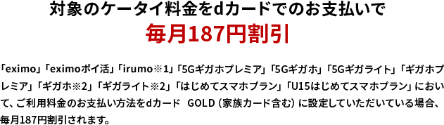 対象のケータイ料金をdカードでのお支払いで毎月187円割引 「eximo」「eximoポイ活」「irumo※1」「5Gギガホプレミア」「5Gギガホ」「5Gギガライト」「ギガホプレミア」「ギガホ※2」「ギガライト※2」「はじめてスマホプラン」「U15はじめてスマホプラン」において、ご利用料金のお支払い方法をdカード GOLD（家族カード含む）に設定していただいている場合、毎月187円割引されます。