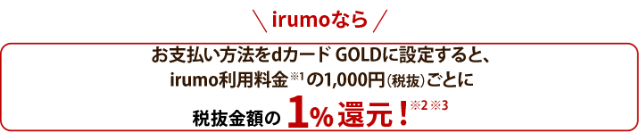 irumoなら お支払方法をカードGOLDに設定すると、irumo利用料金※1 の1,000円（税抜）ごとに税抜金額の1%還元！※2※3