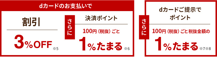 dカードのお支払いで 割引3%OFF※5 さらに 決済ポイント 100円（税抜）ごと1%たまる※6　さらにdカードご提示でポイント 100円（税抜）ごと税抜金額の1%たまる※7※8