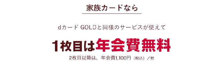 dカード GOLDの家族カードなら 本会員と同様のサービスがつかえて 1年間 年会費無料！ 2枚目以降は、年会費1,100円（税込）/枚