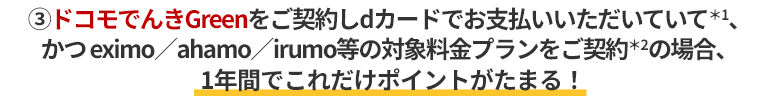 ③ドコモでんきGreenをご契約しdカードでお支払いいただいていて＊1、かつ eximo／ahamo／irumo等の対象料金プランをご契約＊2の場合、1年間でこれだけポイントがたまる！