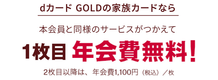 dカード GOLDの家族カードなら 本会員と同様のサービスがつかえて 1年間 年会費無料！ 2枚目以降は、年会費1,100円（税込）/枚