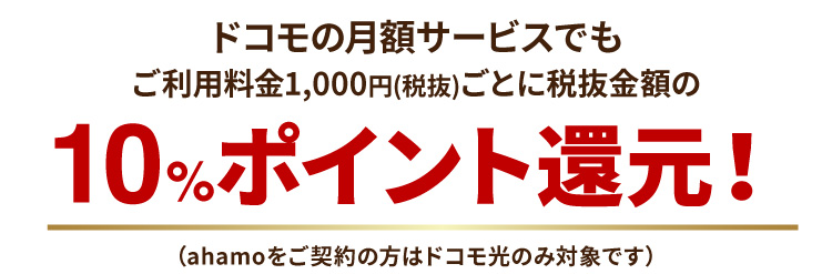 ドコモの月額サービスでもご利用料金1,000円(税抜)ごとに税抜金額の10%ポイント還元！（ahamoをご契約の方はドコモ光のみ対象です）