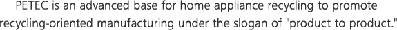 1.	PETEC is an advanced base for home appliance recycling to promote recycling-oriented manufacturing under the slogan of 'product to product.'