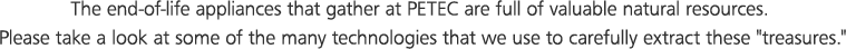 The end-of-life appliances that gather at PETEC are full of valuable natural resources. Please take a look at some of the many technologies that we use to carefully extract these 'treasures.'