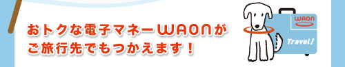 おトクな電子マネーWAONがご旅行先でもつかえます!