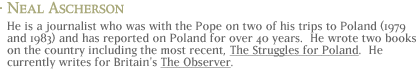 Neal Ascherson: He is a journalist who was with the Pope on two of his trips to Poland (1979 and 1983) and has reported on Poland for over 40 years.  He wrote two books on the country, including the most recent, The Struggles for Poland. He currently writes for Britain's The Observer.