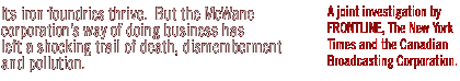 Its iron foundries thrive.  But the McWane Corporation's way of doing business has left a shocking trail of death, dismemberment and pollution...A joint investigation by FRONTLINE, The New York Times and the Canadian Broadcasting Corporation