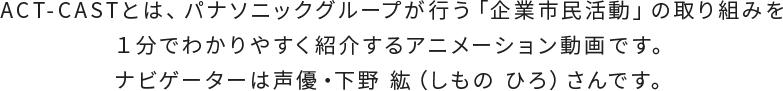 ACT-CASTとは、パナソニックグループが行う「企業市民活動」の取り組みを１分でわかりやすく紹介するアニメーション動画です。ナビゲーターは声優・下野 紘（しもの ひろ）さんです。