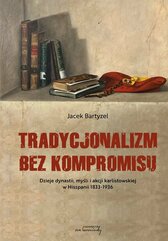 Tradycjonalizm bez kompromisu. Dzieje dynastii, myśli i akcji karlistowskiej w Hiszpanii 1833-1936.